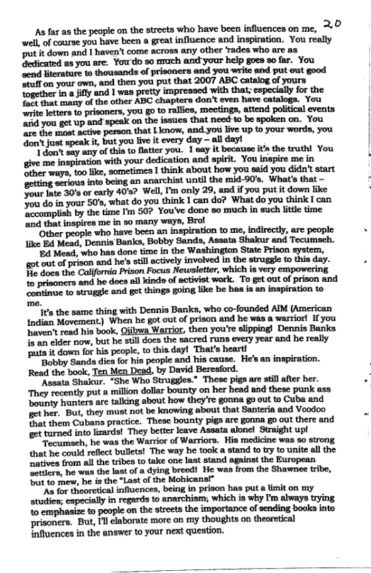 s far as the people on the streets who have been influences on me, ©’ well, of course you have been a great influence and inspiration. You really Pt it down and I haven’t come across any other Tadea who are as Gedicated as you are. Youdo so arach and your help goes so fer. You Send literature to thousands of prisoners and you write and put out good “tuff on your own, and then you put that 2007 ABC catalog of yours together in 8 illy &nd 1 wes pretty impressed with that; cspecially for the o that mary of the other ABC chaptera don’t even have catalogs. You write letters t prisoners, you go to rallies, meetings, attend political events ‘id yon get up and speal on the issues that need to be spoken on. You are the most active peraon. that Linow, and.you live up to your words, you ‘don’t jast speak i, but you live it every day — all day! | don’t say any of this to flatter you. 1 say it becauiec its the truthl You give me inspiration with your dedication and spirit. You inspire me in Sther ways, too like, sometimes I think about how you ssid you didn’t start ‘getting scrious into being an anarchist until the mid-90’s. What’s that — Jour Iate 30’ or carly 40’s? Well, I’m only 29, and if you put it down like Jou do in your 50’s, what do you think I can do? What do you think I can ccomplish by the time I’m 507 You’ve done so much in such litle time and that inspires me in 5o many ways, Brol ‘Other people who have been an inspiration to me, indirectly, arc people like Ed Mead, Dennis Banks, Bobby Sands, Assata Shakur and Tecumsch. B Mead, who has done time in the Washington State Prison system, got out of prison and he’s il actively invoived in the struggle o this day. Fe docs the California Prison Focus Newsletter, which is very empowering 1o prisoners and he docs all kinds of activist work. To get out of prison and continue to struggle and get things going like he has is an inspiration to me. its the same thing with Dennis Banks, who co-founded AIM (American Indian Movement) When he got out of prison and he was a wariort If you haven’t read his book, Qiibwa Warrior, then you’re slipping! Dennis Banks is an clder now, but he still does the sacred runs every year and he really puts it dawn for his people, o this day! That’s heart! ‘Bobby Sands dics for his people and his cause. He’s an inspiration. Read the book, Ten Men Dead, by David Beresford. “Assata Shakcur. “She Who Struggles.” These pigs arc still after her. They recently put a million dollar bounty on her head and these punk ass bounty hunters are talking about how they’re gonna go out to Cuba and get her.. But, they must not be laowing about that Santeria and Voodoo fhat them Cubans practice. These bounty pigs are gonna go out there and et turned into lzards! They better leave Assata alonel Straight upl Teoumseh, he was the Warrior of Warriors. His medicine was 50 strong that he could reflect bullets! The way he took a stand to try to unite all the ‘atives from all the tribes to take one last stand against the European Tettlers, he was the last of a dying breed! He was from the Shawnee tribe, but to mew, he is the “Last of the Moicans® ’As for theoretical influences, being in prison has put a imit on my studies; eapecially in regards to anarchism; which is why I’m always trying 1o emphasize to people on the streets the importance of sending books into i ‘But, Il elaborate more on my thoughts on theoretical influences in the answer to your next question.